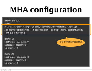 MHA conﬁguration
    [server default]
    user=...
    master_ip_failover_script=/home/user/mhaweb/masterha_failover.pl --
    app_name=dbm.service --mode=failover --conﬁg=/home/user/mhaweb/
    conﬁg_production.pl

    [server1]
    hostname=10.xx.xx.77                          この中でDNSの書き換え
    candidate_master=0
    no_master=0

    [server2]
    hostname=10.xx.xx.49
    candidate_master=0
    no_master=0


2013年3月8日金曜日
 