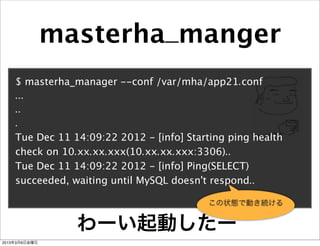 masterha_manger
    $ masterha_manager --conf /var/mha/app21.conf
    ...
    ..
    .
    Tue Dec 11 14:09:22 2012 - [info] Starting ping health
    check on 10.xx.xx.xxx(10.xx.xx.xxx:3306)..
    Tue Dec 11 14:09:22 2012 - [info] Ping(SELECT)
    succeeded, waiting until MySQL doesn't respond..

                                          この状態で動き続ける


                 わーい起動したー
2013年3月8日金曜日
 