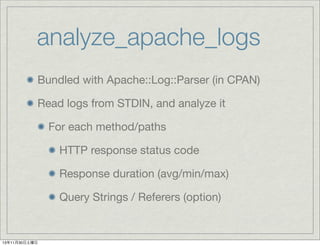 analyze_apache_logs
Bundled with Apache::Log::Parser (in CPAN)
Read logs from STDIN, and analyze it
For each method/paths
HTTP response status code
Response duration (avg/min/max)
Query Strings / Referers (option)

13年11月30日土曜日

 