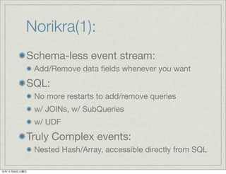 Norikra(1):
Schema-less event stream:
Add/Remove data ﬁelds whenever you want

SQL:
No more restarts to add/remove queries
w/ JOINs, w/ SubQueries
w/ UDF

Truly Complex events:
Nested Hash/Array, accessible directly from SQL
13年11月30日土曜日

 