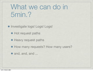 What we can do in
5min.?
Investigate logs! Logs! Logs!
Hot request paths
Heavy request paths
How many requests? How many users?
and, and, and ...

13年11月30日土曜日

 