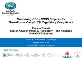 Monitoring CCS / CCUS Projects for 
Greenhouse Gas (GHG) Regulatory Compliance 
Pamela Tomski 
Senior Advisor, Policy & Regulatory – The Americas 
Global CCS Institute 
Advanced Workshop for CO2 Storage 
August 26-27, 2014 
DF IPN ESIA Ticomán Auditorium 
SUPPORTED BY: 
 