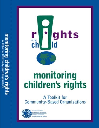 monitoring children's rights
A Toolkit for Community-Based Organizations




                                                             monitoring
                                                           children's rights
                                                                   A Toolkit for
                                                           Community-Based Organizations
                                                              Canadian Coalition
                                                              for the Rights of Children
                                                              Coalition canadienne
                                                              pour les droits des enfants
 