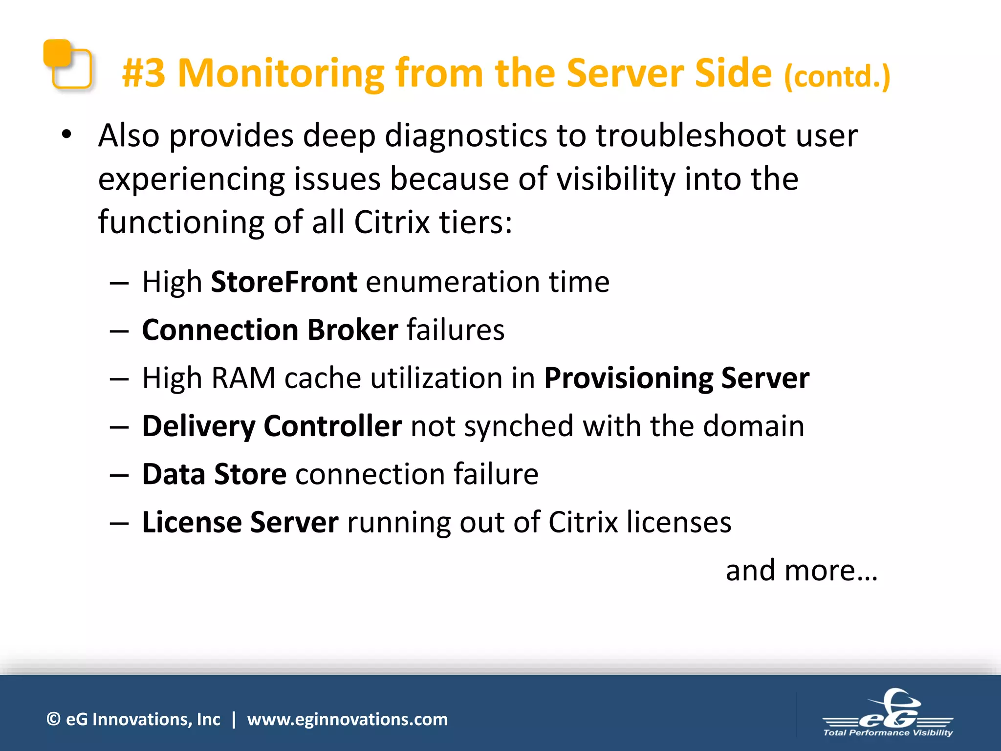 © eG Innovations, Inc | www.eginnovations.com
#3 Monitoring from the Server Side (contd.)
• Also provides deep diagnostics to troubleshoot user
experiencing issues because of visibility into the
functioning of all Citrix tiers:
– High StoreFront enumeration time
– Connection Broker failures
– High RAM cache utilization in Provisioning Server
– Delivery Controller not synched with the domain
– Data Store connection failure
– License Server running out of Citrix licenses
and more…
 