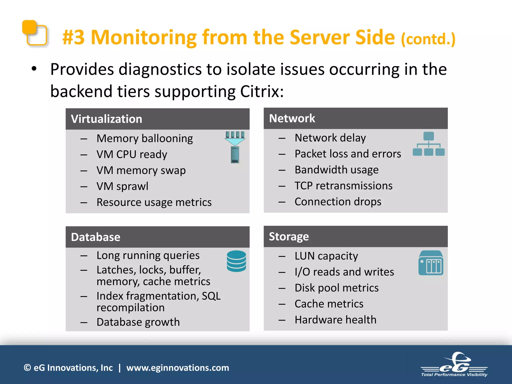 © eG Innovations, Inc | www.eginnovations.com
#3 Monitoring from the Server Side (contd.)
• Provides diagnostics to isolate issues occurring in the
backend tiers supporting Citrix:
– Long running queries
– Latches, locks, buffer,
memory, cache metrics
– Index fragmentation, SQL
recompilation
– Database growth
Database
– Memory ballooning
– VM CPU ready
– VM memory swap
– VM sprawl
– Resource usage metrics
Virtualization
– LUN capacity
– I/O reads and writes
– Disk pool metrics
– Cache metrics
– Hardware health
Storage
– Network delay
– Packet loss and errors
– Bandwidth usage
– TCP retransmissions
– Connection drops
Network
 