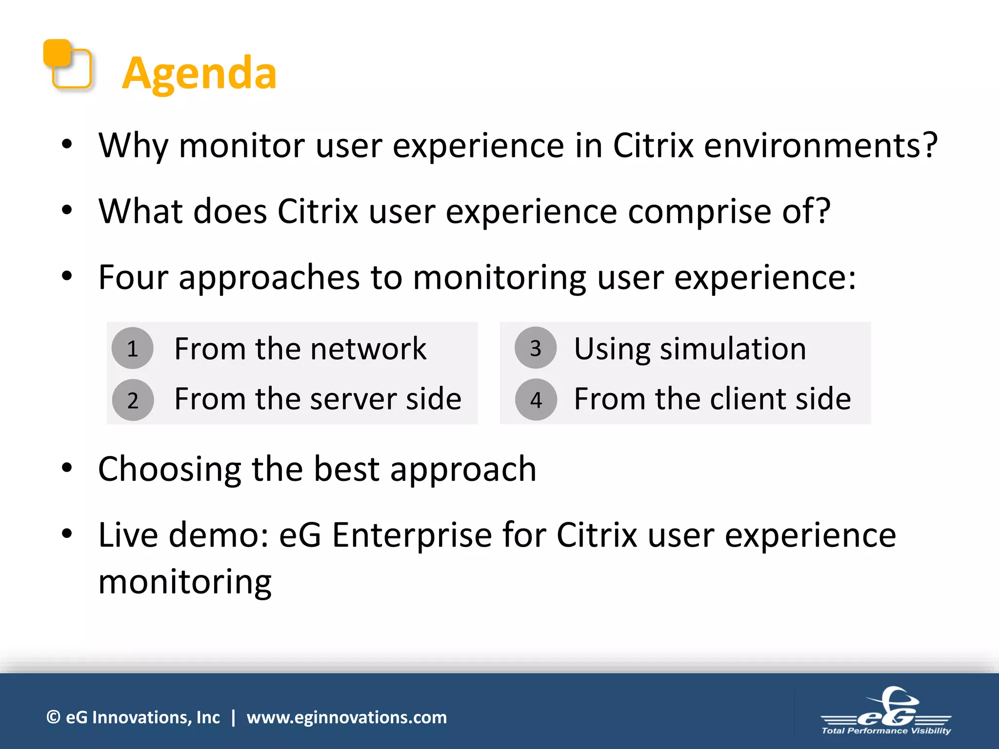 © eG Innovations, Inc | www.eginnovations.com
Agenda
• Why monitor user experience in Citrix environments?
• What does Citrix user experience comprise of?
• Four approaches to monitoring user experience:
• Choosing the best approach
• Live demo: eG Enterprise for Citrix user experience
monitoring
1. From the network
2. From the server side
3. Using simulation
4. From the client side
1
2
3
4
 
