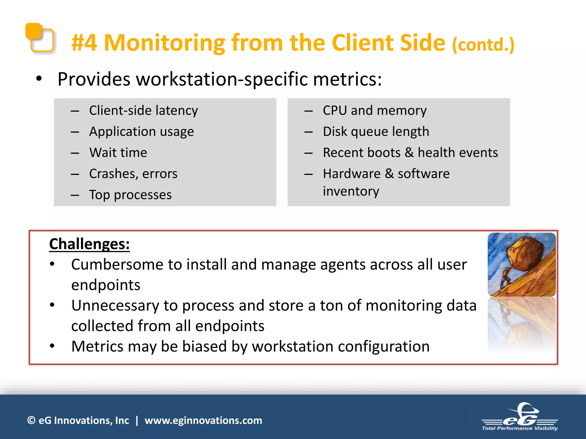 © eG Innovations, Inc | www.eginnovations.com
#4 Monitoring from the Client Side (contd.)
• Provides workstation-specific metrics:
– Client-side latency
– Application usage
– Wait time
– Crashes, errors
– Top processes
– CPU and memory
– Disk queue length
– Recent boots & health events
– Hardware & software
inventory
Challenges:
• Cumbersome to install and manage agents across all user
endpoints
• Unnecessary to process and store a ton of monitoring data
collected from all endpoints
• Metrics may be biased by workstation configuration
 
