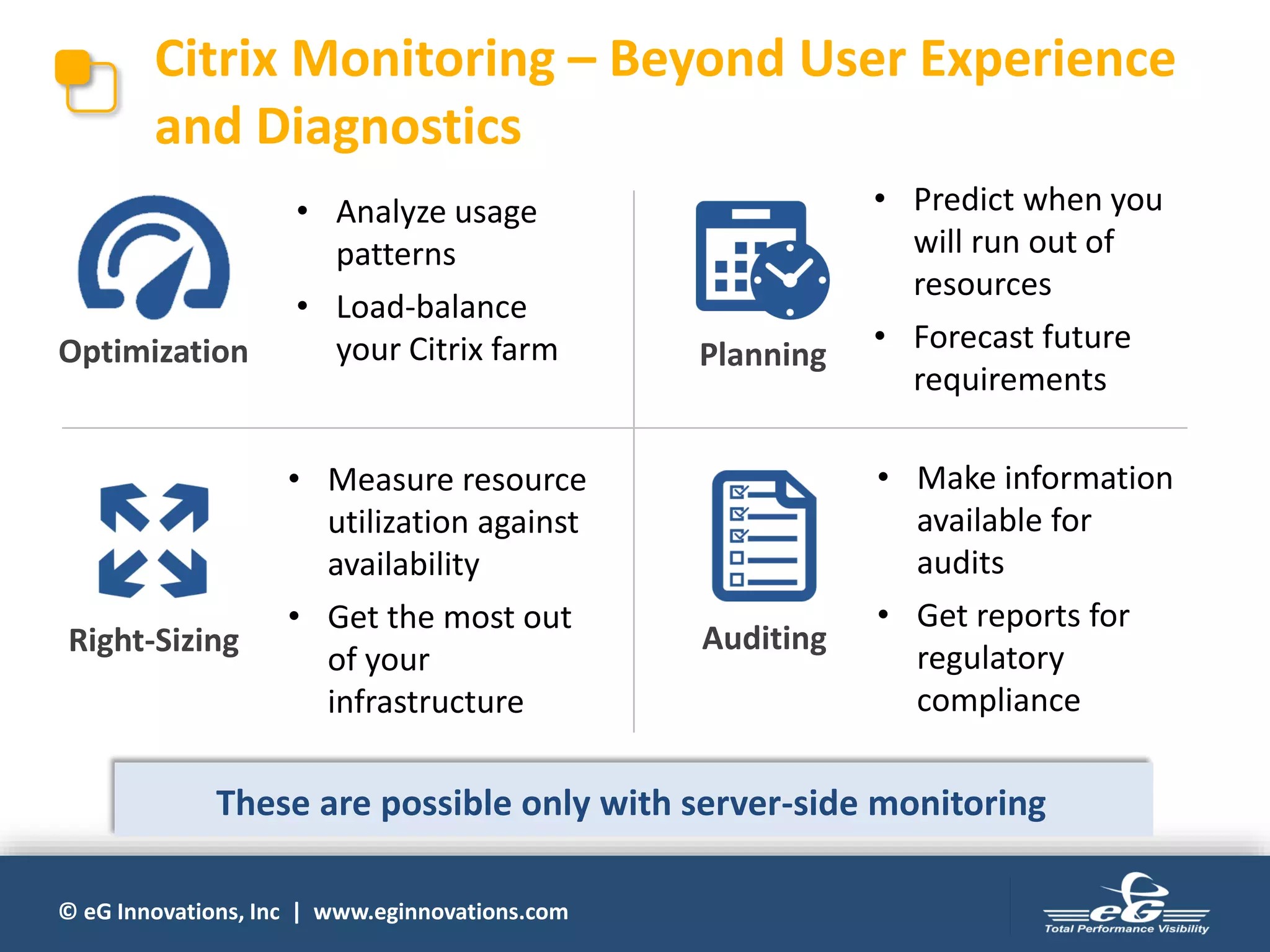 © eG Innovations, Inc | www.eginnovations.com
Citrix Monitoring – Beyond User Experience
and Diagnostics
Right-Sizing
Planning
Auditing
Optimization
• Analyze usage
patterns
• Load-balance
your Citrix farm
• Measure resource
utilization against
availability
• Get the most out
of your
infrastructure
• Predict when you
will run out of
resources
• Forecast future
requirements
• Make information
available for
audits
• Get reports for
regulatory
compliance
These are possible only with server-side monitoring
 