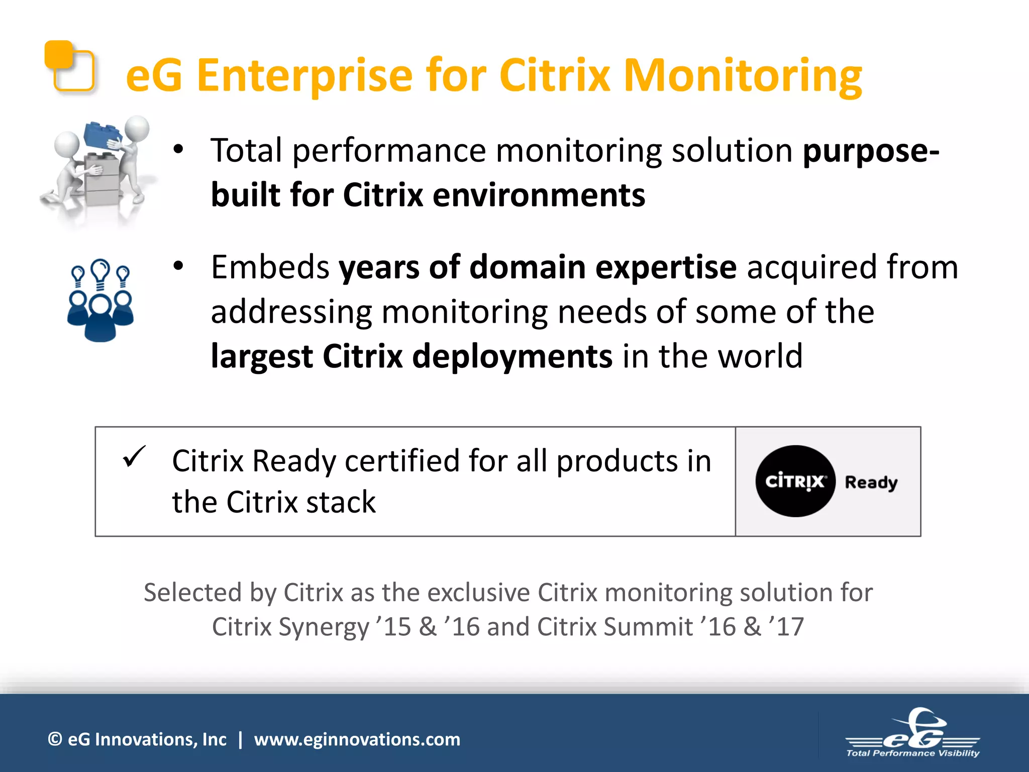 © eG Innovations, Inc | www.eginnovations.com
eG Enterprise for Citrix Monitoring
• Total performance monitoring solution purpose-
built for Citrix environments
• Embeds years of domain expertise acquired from
addressing monitoring needs of some of the
largest Citrix deployments in the world
Selected by Citrix as the exclusive Citrix monitoring solution for
Citrix Synergy ’15 & ’16 and Citrix Summit ’16 & ’17
 Citrix Ready certified for all products in
the Citrix stack
 