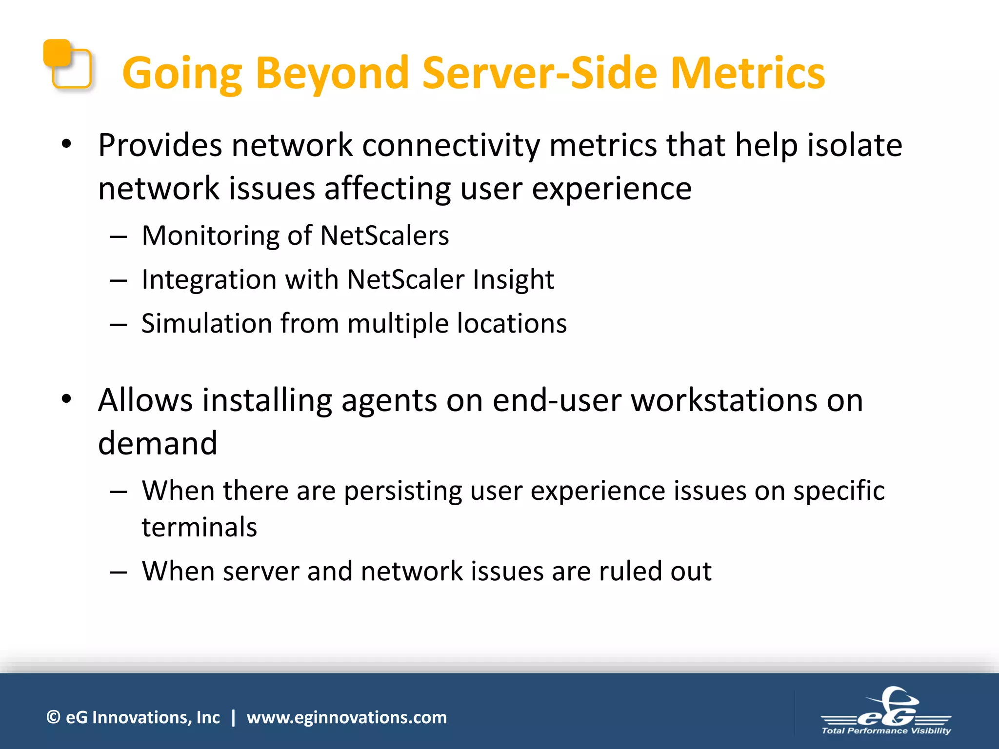 © eG Innovations, Inc | www.eginnovations.com
Going Beyond Server-Side Metrics
• Provides network connectivity metrics that help isolate
network issues affecting user experience
– Monitoring of NetScalers
– Integration with NetScaler Insight
– Simulation from multiple locations
• Allows installing agents on end-user workstations on
demand
– When there are persisting user experience issues on specific
terminals
– When server and network issues are ruled out
 