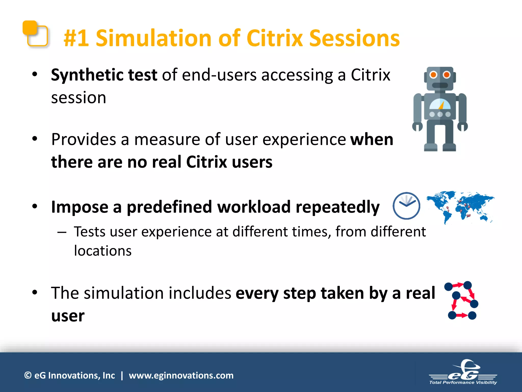 © eG Innovations, Inc | www.eginnovations.com
#1 Simulation of Citrix Sessions
• Synthetic test of end-users accessing a Citrix
session
• Provides a measure of user experience when
there are no real Citrix users
• Impose a predefined workload repeatedly
– Tests user experience at different times, from different
locations
• The simulation includes every step taken by a real
user
 