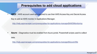 • AWS : AWS account users are required to use their AWS Access Key and Secret Access
Key to add an AWS monitor in Applications Manager.
http://help.appmanager.com/prerequisites-for-applications-manager$AWSMonitoring
• Azure : Diagnostics must be enabled from Azure portal. Powershell scripts used to collect
data.
http://help.appmanager.com/prerequisites-for-applications-manager$AzureVMs
Prerequisites to add cloud applications
 