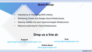 Drop us a line at:
Support
appmanager-support@manageengine.com
Eval
eval-apm@manageengine.com
Online Demo
demo.appmanager.com
Quick Recap:
• Importance of monitoring AWS metrics
• Monitoring Oracle and Google cloud infrastructures.
• Gaining visibility into your hyperconverged infrastructure.
• Resource planning for Cloud infrastructure.
 