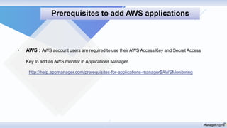 • AWS : AWS account users are required to use their AWS Access Key and Secret Access
Key to add an AWS monitor in Applications Manager.
http://help.appmanager.com/prerequisites-for-applications-manager$AWSMonitoring
Prerequisites to add AWS applications
 