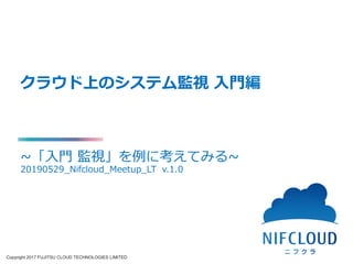 Copyright 2017 FUJITSU CLOUD TECHNOLOGIES LIMITED
クラウド上のシステム監視 入門編
~「入門 監視」を例に考えてみる~
20190529_Nifcloud_Meetup_LTSv.1.0
 