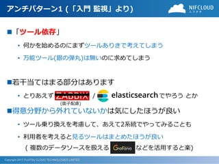 Copyright 2017 FUJITSU CLOUD TECHNOLOGIES LIMITED
アンチパターン1 (「入門 監視」より)
◼「ツール依存」
• 何かを始めるのにまずツールありきで考えてしまう
• 万能ツール(銀の弾丸)は無いのに求めてしまう
◼若干当てはまる部分はあります
• とりあえず / でやろう とか
◼得意分野から外れていないかは気にしたほうが良い
• ツール乗り換えを考慮して、あえて2系統でやってみることも
• 利用者を考えると見るツールはまとめたほうが良い
( 複数のデータソースを扱える などを活用すると楽)
(面子配慮)
 