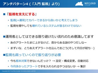 Copyright 2017 FUJITSU CLOUD TECHNOLOGIES LIMITED
アンチパターン4 (「入門 監視」より)
◼「監視を支えにする」
• 監視(+運用)でカバーできるから良いかと考えてしまう
• 監視を増やしても壊れているシステムが直るわけではない
◼運用者としてはできる限り避けたい流れのため意識してます
• あのアラートたまに上がるけど、昔からある謎のやつだしなー
• まずいな、とりあえずアラート仕込んでおこう(そして月日が経ち…)
◼監視も腐っていくので振り返りが必要
• 今も根本対策できないんだっけ？ → 設定・構成変更。自動対応
• 今月多かったアラートで手を入れられるやつはないか → 集計
 