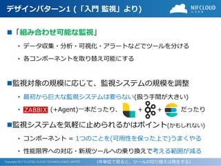 Copyright 2017 FUJITSU CLOUD TECHNOLOGIES LIMITED
デザインパターン1 (「入門 監視」より)
◼「組み合わせ可能な監視」
• データ収集・分析・可視化・アラートなどでツールを分ける
• 各コンポーネントを取り替え可能にする
◼監視対象の規模に応じて、監視システムの規模を調整
• 最初から巨大な監視システムは要らない(扱う手間が大きい)
• (+Agent)一本だったり、 + + だったり
◼監視システムを気軽に止められるかはポイント(かもしれない)
• コンポーネント = 1つのことを(可用性を保った上で)うまくやる
• 性能限界への対応・新規ツールへの乗り換えで考える範囲が減る
(年単位で見ると、ツールの切り替えは発生する)
 