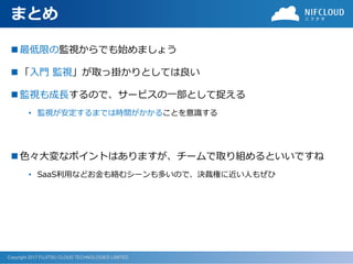 Copyright 2017 FUJITSU CLOUD TECHNOLOGIES LIMITED
まとめ
◼ 最低限の監視からでも始めましょう
◼ 「入門 監視」が取っ掛かりとしては良い
◼ 監視も成長するので、サービスの一部として捉える
• 監視が安定するまでは時間がかかることを意識する
◼ 色々大変なポイントはありますが、チームで取り組めるといいですね
• SaaS利用などお金も絡むシーンも多いので、決裁権に近い人もぜひ
 