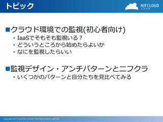 Copyright 2017 FUJITSU CLOUD TECHNOLOGIES LIMITED
トピック
◼クラウド環境での監視(初心者向け)
• IaaSでそもそも監視いる？
• どういうところから始めたらよいか
• なにを監視したらいい
◼監視デザイン・アンチパターンとニフクラ
• いくつかのパターンと自分たちを見比べてみる
 