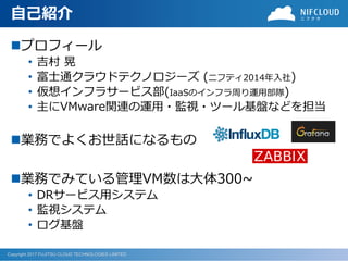Copyright 2017 FUJITSU CLOUD TECHNOLOGIES LIMITED
自己紹介
◼プロフィール
• 吉村 晃
• 富士通クラウドテクノロジーズ (ニフティ2014年入社)
• 仮想インフラサービス部(IaaSのインフラ周り運用部隊)
• 主にVMware関連の運用・監視・ツール基盤などを担当
◼業務でよくお世話になるもの
◼業務でみている管理VM数は大体300~
• DRサービス用システム
• 監視システム
• ログ基盤
 