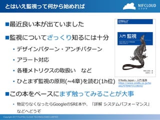 Copyright 2017 FUJITSU CLOUD TECHNOLOGIES LIMITED
とはいえ監視って何から始めれば
◼最近良い本が出ていました
◼監視についてざっくり知るには十分
• デザインパターン・アンチパターン
• アラート対応
• 各種メトリクスの取扱い など
• ひとまず監視の原則(~4章)を読む(1h位)
◼この本をベースにまず触ってみることが大事
• 物足りなくなったらGoogleのSRE本や、「詳解 システムパフォーマンス」
などへどうぞ
O'Reilly Japan - 入門 監視
https://www.oreilly.co.jp/bo
oks/9784873118642/
 