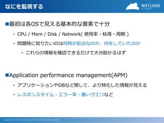 Copyright 2017 FUJITSU CLOUD TECHNOLOGIES LIMITED
なにを監視する
◼最初は各OSで見える基本的な要素で十分
• CPU / Mem / Disk / Network( 使用率・枯渇・周期 )
• 問題時に知りたいのは何時が起点なのか、何をしていたのか
• これらの情報を確認できるだけで大分助かるはず
◼Application performance management(APM)
• アプリケーションやDBなど関して、より特化した情報が見える
• レスポンスタイム・エラー率・重いクエリなど
 