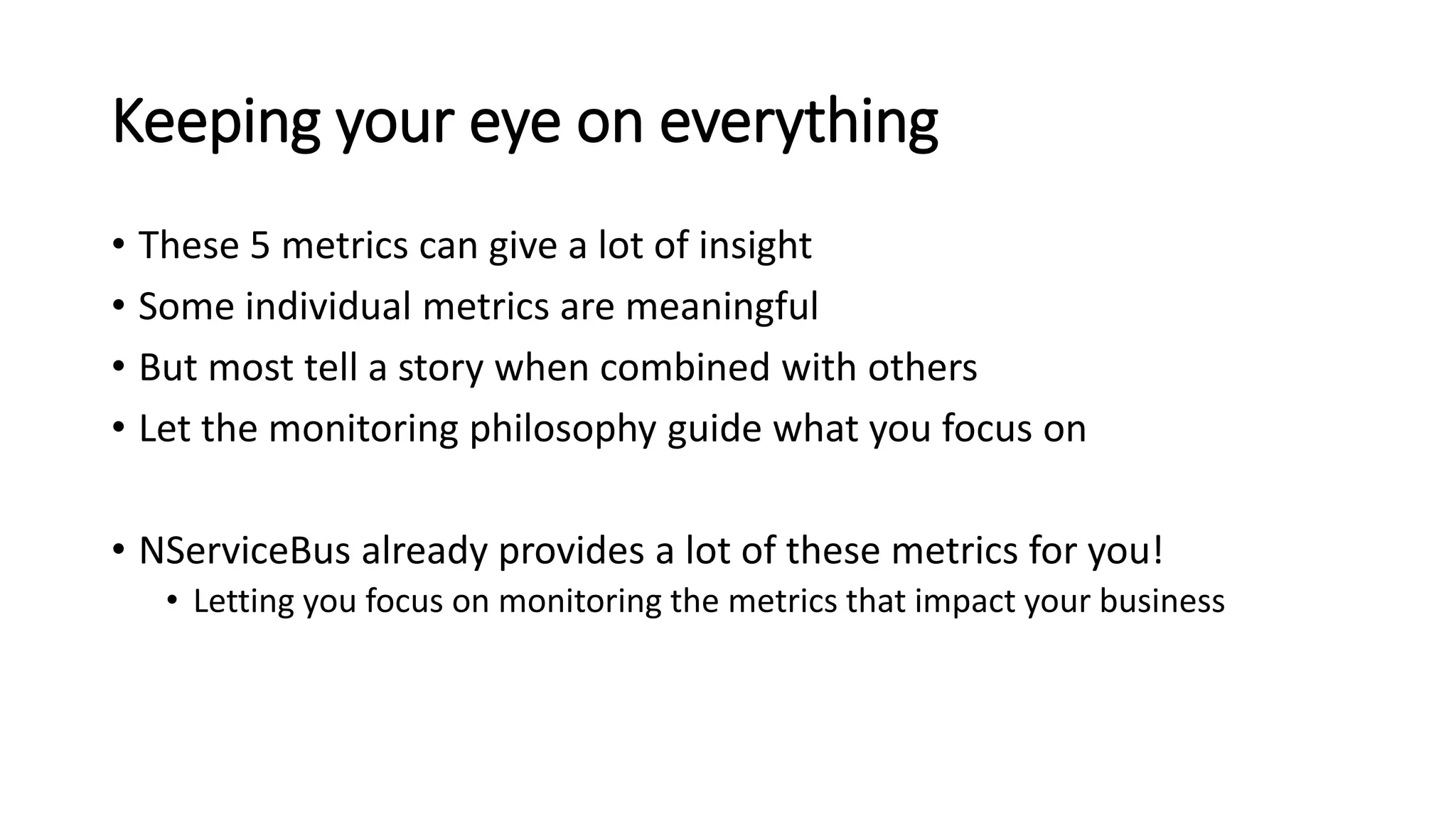 Keeping your eye on everything
• These 5 metrics can give a lot of insight
• Some individual metrics are meaningful
• But most tell a story when combined with others
• Let the monitoring philosophy guide what you focus on
• NServiceBus already provides a lot of these metrics for you!
• Letting you focus on monitoring the metrics that impact your business
 