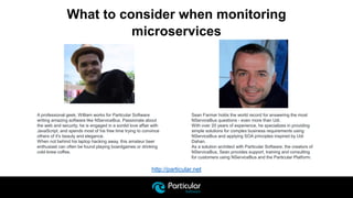 http://particular.net
What to consider when monitoring
microservices
Sean Farmar holds the world record for answering the most
NServiceBus questions - even more than Udi.
With over 20 years of experience, he specializes in providing
simple solutions for complex business requirements using
NServiceBus and applying SOA principles inspired by Udi
Dahan.
As a solution architect with Particular Software, the creators of
NServiceBus, Sean provides support, training and consulting
for customers using NServiceBus and the Particular Platform.
A professional geek, William works for Particular Software
writing amazing software like NServiceBus. Passionate about
the web and security, he is engaged in a sordid love affair with
JavaScript, and spends most of his free time trying to convince
others of it's beauty and elegance.
When not behind his laptop hacking away, this amateur beer
enthusiast can often be found playing boardgames or drinking
cold-brew coffee.
 