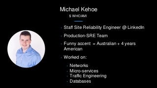 Michael Kehoe
$ WHOAMI
• Staff Site Reliability Engineer @ LinkedIn
• Production-SRE Team
• Funny accent = Australian + 4 years
American
• Worked on:
• Networks
• Micro-services
• Traffic Engineering
• Databases
 