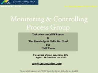 Monitoring & Controlling
Process Group
Tasks that you MUST know
&
The Knowledge & Skills You Need
For
PMP Exam
Your Project Management Coach & Mentor
Percentage of exam questions: 25%  
Approx. 44 Questions out of 175
Revised on: 16-Jan-2016
This content is in alignment with PMI PMP Examination Content Outline, Revised June 2015
www.pmcmentor.com
 