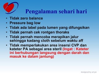 Pengalaman sehari hari Tidak zero balance Pressure bag low Tidak ada label pada lumen yang difungsikan Tidak pernah cek rontgen thoraks Tidak pernah mencoba merapikan jalur sehingga kadang cloth sebelum waktu aff Tidak memperlakukan area insersi CVP dan kateter PA sebagai area steril  (Ingat : Kateter ini berhubungan langsung dengan darah dan masuk ke dalam jantung) 