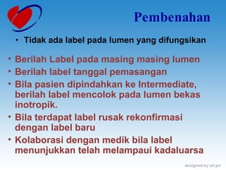 Pembenahan Tidak ada label pada lumen yang difungsikan Berilah Label pada masing masing lumen Berilah label tanggal pemasangan Bila pasien dipindahkan ke Intermediate, berilah label mencolok pada lumen bekas inotropik. Bila terdapat label rusak rekonfirmasi dengan label baru Kolaborasi dengan medik bila label menunjukkan telah melampaui kadaluarsa 