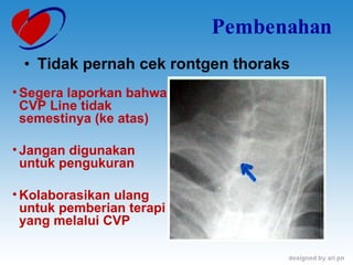Pembenahan Tidak pernah cek rontgen thoraks Segera laporkan bahwa CVP Line tidak semestinya (ke atas) Jangan digunakan untuk pengukuran Kolaborasikan ulang untuk pemberian terapi yang melalui CVP 