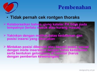 Pembenahan Tidak pernah cek rontgen thoraks Kolaborasikan bahwa ujung kateter PA tidak pada tempatnya (terlalu masuk atau kurang masuk) Yakinkan dengan melihat batas kedalaman dan posisi insersi yang dikerjakan Mintakan posisi dibenahi atau benahi posisi sesuai dengan insite insersinya dengan batas kedalaman serta bentukan gelombang di monitor (harus dengan pemberian kewenangan) 