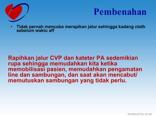 Pembenahan Tidak pernah mencoba merapikan jalur sehingga kadang cloth sebelum waktu aff Rapihkan jalur CVP dan kateter PA sedemikian rupa sehingga memudahkan kita ketika memobilisasi pasien, memudahkan pengamatan line dan sambungan, dan saat akan mencabut/ memutuskan sambungan yang tidak perlu. 