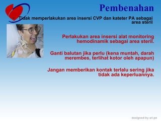 Pembenahan Tidak memperlakukan area insersi CVP dan kateter PA sebagai area steril Perlakukan area insersi alat monitoring hemodinamik sebagai area steril. Ganti balutan jika perlu (kena muntah, darah merembes, terlihat kotor oleh apapun) Jangan memberikan kontak terlalu sering jika tidak ada keperluannya. 