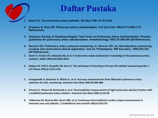 Daftar Pustaka Swan HJ. The pulmonary artery catheter. Dis Mon 1991;37:473-543.  Ermakov S, Hoyt JW. Pulmonary artery catheterization. Crit Care Clin 1992;8:773-806 (115 References).  American Society of Anesthesiologists Task Force on Pulmonary Artery Catheterization. Practice guidelines for pulmonary artery catheterization. Anesthesiology 1993;78:380-394 (89 References).  Darovic GO. Pulmonary artery pressure monitoring. In: Darovic GO, ed. Hemodynamic monitoring: invasive and noninvasive clinical application. 2nd ed. Philadelphia: WB Saunders, 1995;253-322 (84 References). Iberti TJ, Fischer EP, Leibowitz AB, et al. A multicenter study of physicians' knowledge of the pulmonary artery catheter. JAMA 1990;264:2928-2932.  Halpern N, Feld H, Oropello JM, Stern E. The technique of inserting an RV port PA catheter and pacing probe. J Crit Illness 1991;6:1153-1159.  Armaganidis A, Dhainaut JF, Billard JL, et al. Accuracy assessment for three fiberoptic pulmonary artery catheters for SvO 2  monitoring. Intensive Care Med 1994;20:484-488.  Vincent JL, Thirion M, Brimioulle S, et al. Thermodilution measurement of right ventricular ejection fraction with a modified pulmonary artery catheter. Intensive Care Med 1986;12:33-38.  Yelderman M, Ramsay MA, Quinn MD, et al. Continuous thermodilution cardiac output measurement in intensive care unit patients. J Cardiothorac Vasc Anesth 1992;6:270-274.  