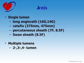 Jenis Single lumen  long angiocath (16G,14G) catafix (375mm, 475mm)  percutaneous sheath (7F, 8.5F) Swan sheath (8.5F) Multiple lumens  2-,3-,4- lumen 