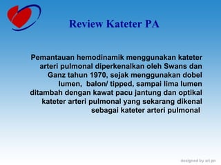 Review Kateter PA Pemantauan hemodinamik menggunakan kateter arteri pulmonal diperkenalkan oleh Swans dan Ganz tahun 1970, sejak menggunakan dobel lumen,  balon/ tipped, sampai lima lumen ditambah dengan kawat pacu jantung dan optikal kateter arteri pulmonal yang sekarang dikenal sebagai kateter arteri pulmonal  