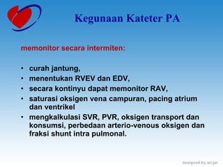 Kegunaan Kateter PA memonitor secara intermiten: curah jantung,  menentukan RVEV dan EDV,  secara kontinyu dapat memonitor RAV,  saturasi oksigen vena campuran, pacing atrium dan ventrikel mengkalkulasi SVR, PVR, oksigen transport dan konsumsi, perbedaan arterio-venous oksigen dan fraksi shunt intra pulmonal. 