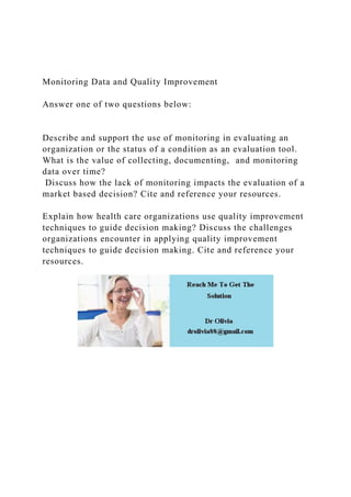 Monitoring Data and Quality Improvement
Answer one of two questions below:
Describe and support the use of monitoring in evaluating an
organization or the status of a condition as an evaluation tool.
What is the value of collecting, documenting, and monitoring
data over time?
Discuss how the lack of monitoring impacts the evaluation of a
market based decision? Cite and reference your resources.
Explain how health care organizations use quality improvement
techniques to guide decision making? Discuss the challenges
organizations encounter in applying quality improvement
techniques to guide decision making. Cite and reference your
resources.
 
