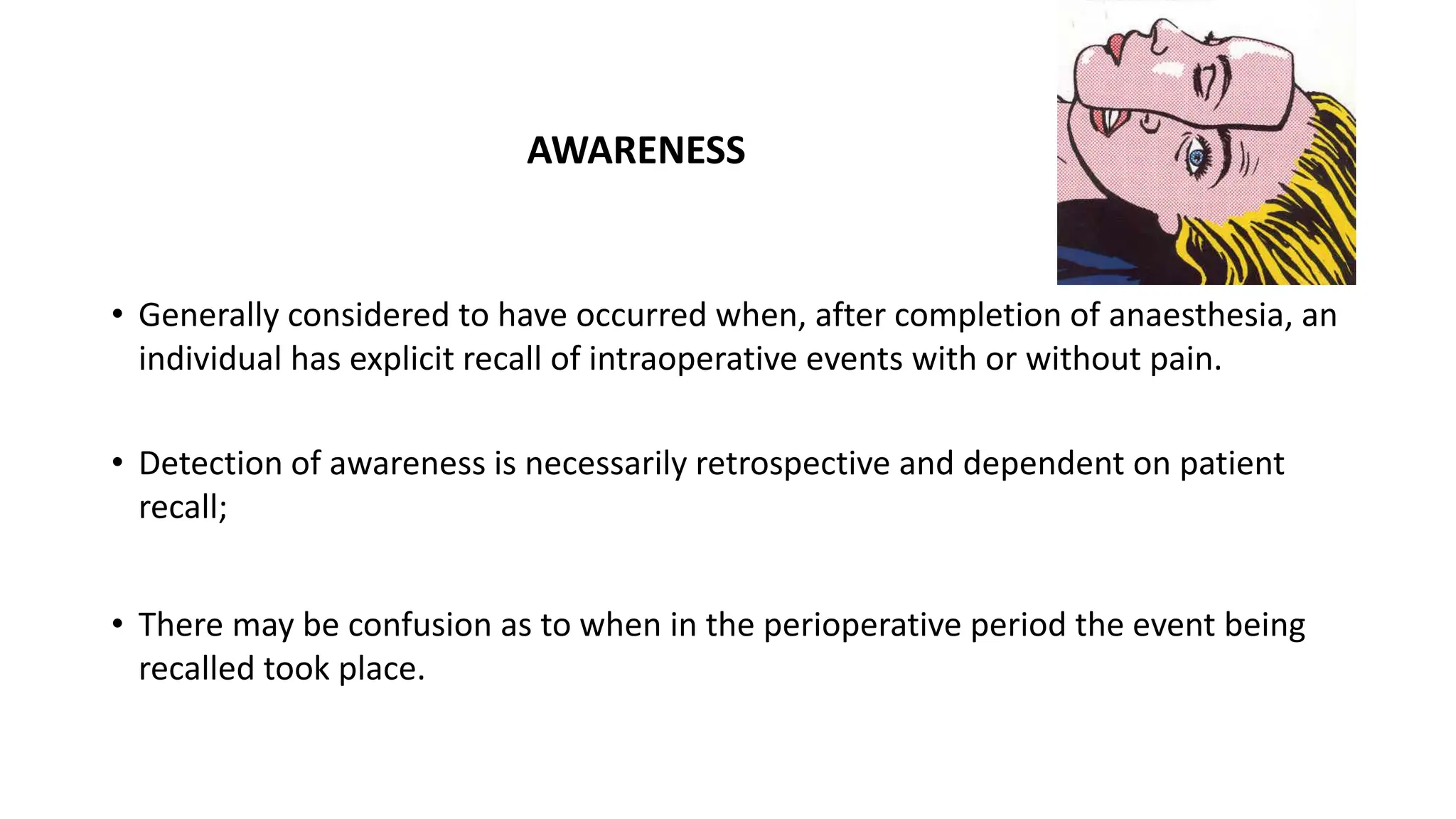 AWARENESS
• Generally considered to have occurred when, after completion of anaesthesia, an
individual has explicit recall of intraoperative events with or without pain.
• Detection of awareness is necessarily retrospective and dependent on patient
recall;
• There may be confusion as to when in the perioperative period the event being
recalled took place.
 