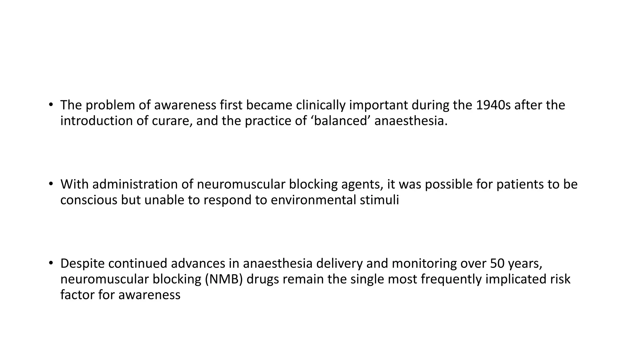 • The problem of awareness first became clinically important during the 1940s after the
introduction of curare, and the practice of ‘balanced’ anaesthesia.
• With administration of neuromuscular blocking agents, it was possible for patients to be
conscious but unable to respond to environmental stimuli
• Despite continued advances in anaesthesia delivery and monitoring over 50 years,
neuromuscular blocking (NMB) drugs remain the single most frequently implicated risk
factor for awareness
 