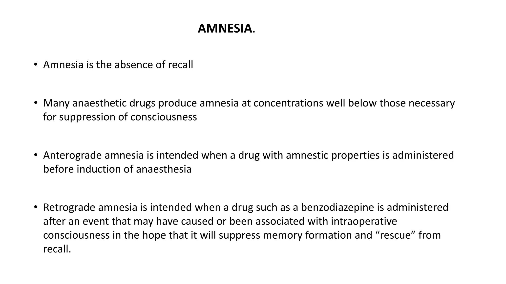 AMNESIA.
• Amnesia is the absence of recall
• Many anaesthetic drugs produce amnesia at concentrations well below those necessary
for suppression of consciousness
• Anterograde amnesia is intended when a drug with amnestic properties is administered
before induction of anaesthesia
• Retrograde amnesia is intended when a drug such as a benzodiazepine is administered
after an event that may have caused or been associated with intraoperative
consciousness in the hope that it will suppress memory formation and “rescue” from
recall.
 