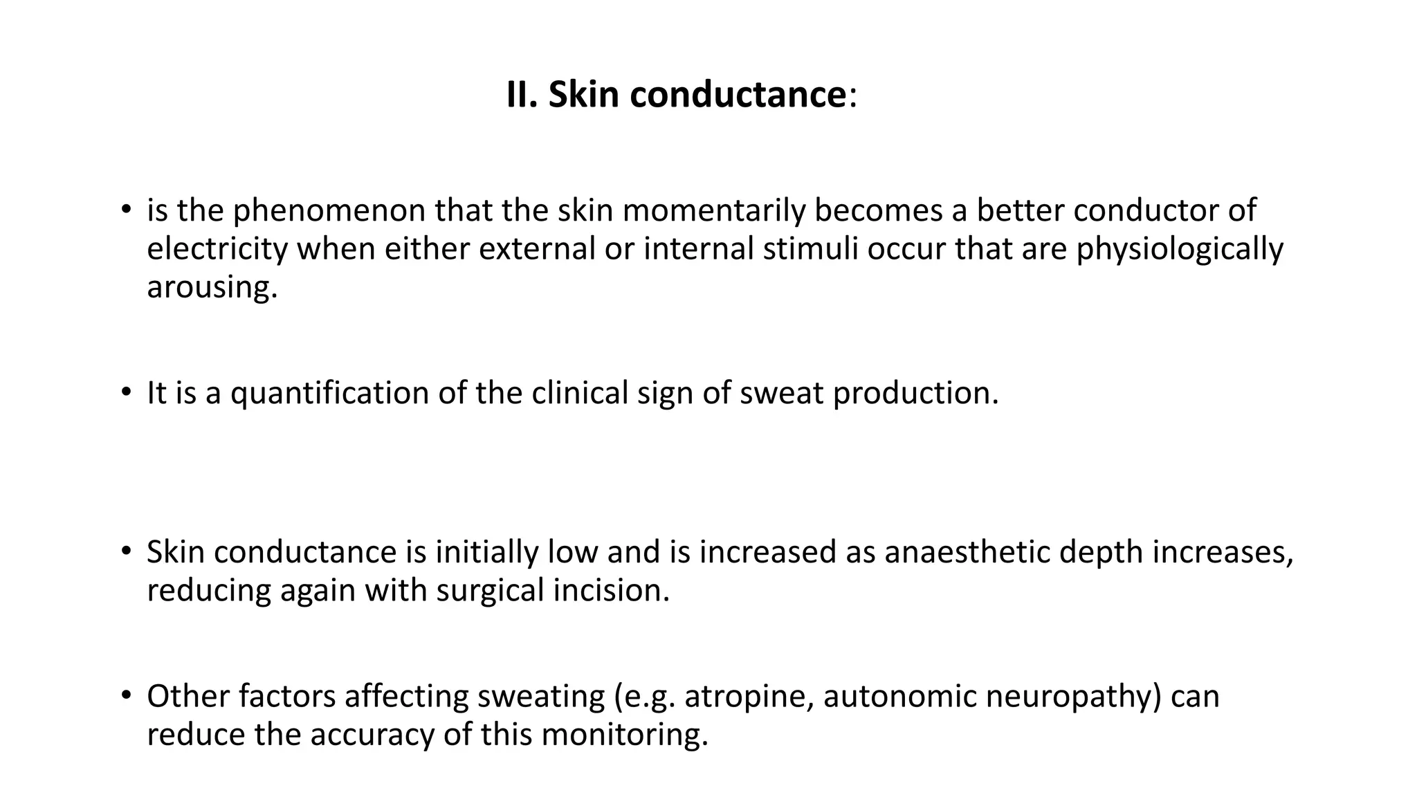 II. Skin conductance:
• is the phenomenon that the skin momentarily becomes a better conductor of
electricity when either external or internal stimuli occur that are physiologically
arousing.
• It is a quantification of the clinical sign of sweat production.
• Skin conductance is initially low and is increased as anaesthetic depth increases,
reducing again with surgical incision.
• Other factors affecting sweating (e.g. atropine, autonomic neuropathy) can
reduce the accuracy of this monitoring.
 