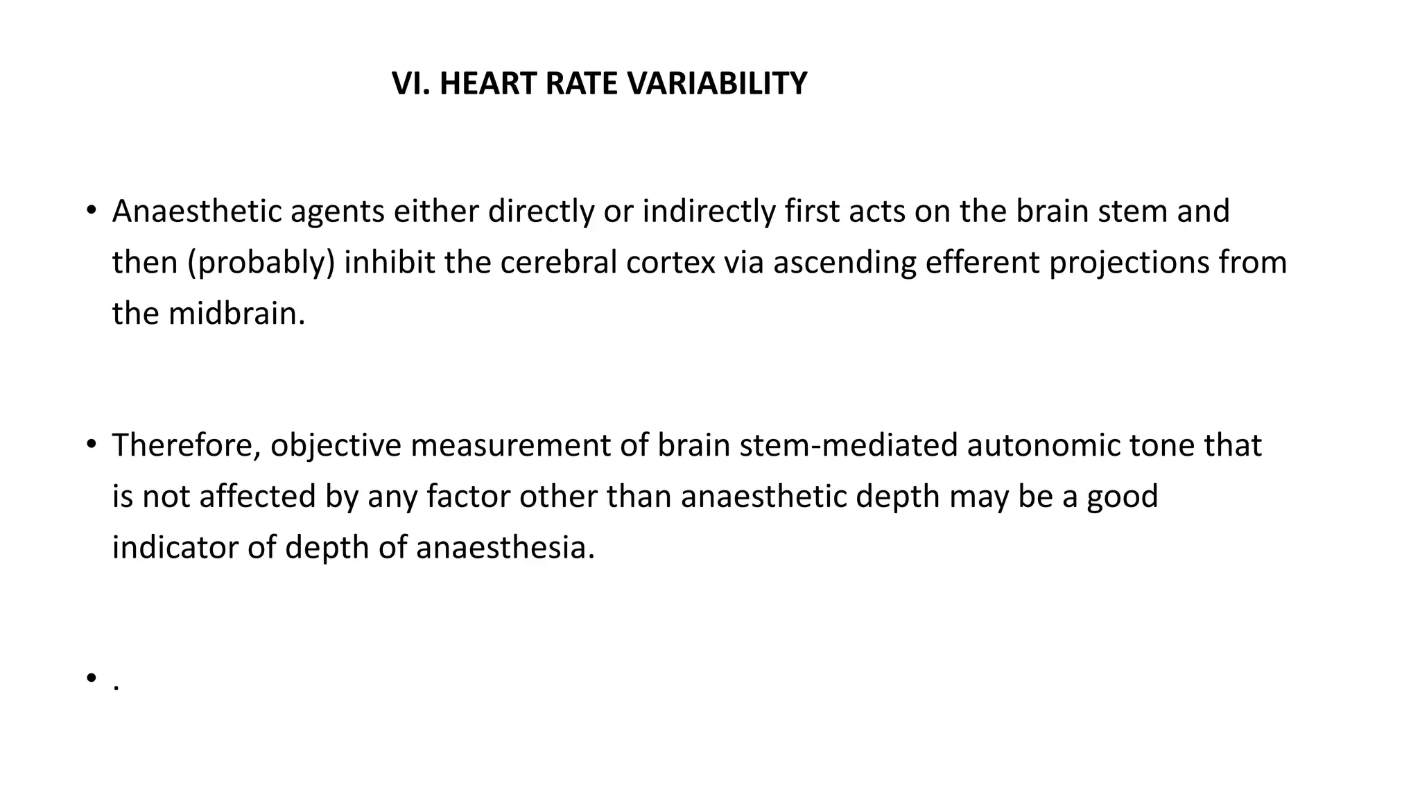 VI. HEART RATE VARIABILITY
• Anaesthetic agents either directly or indirectly first acts on the brain stem and
then (probably) inhibit the cerebral cortex via ascending efferent projections from
the midbrain.
• Therefore, objective measurement of brain stem-mediated autonomic tone that
is not affected by any factor other than anaesthetic depth may be a good
indicator of depth of anaesthesia.
• .
 