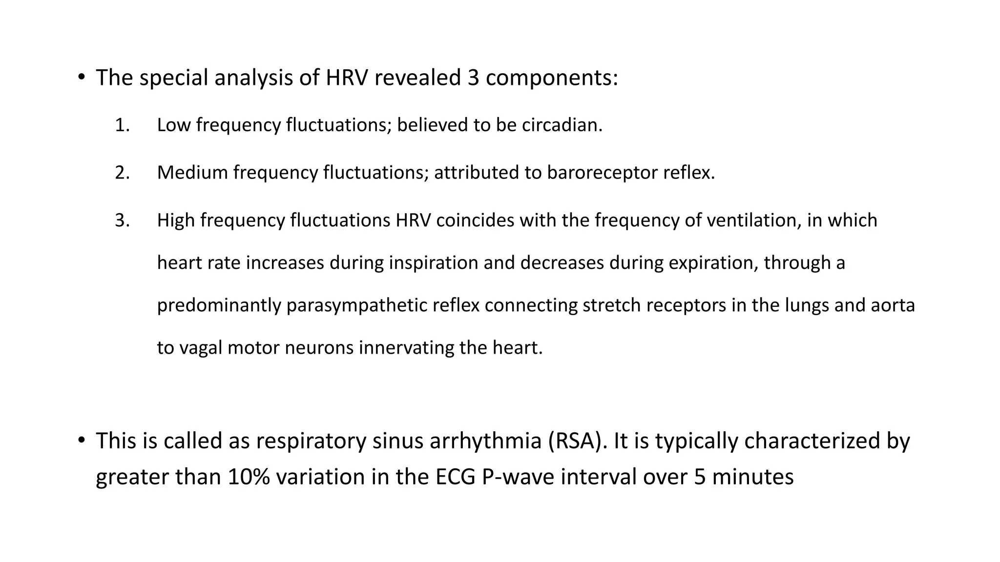 • The special analysis of HRV revealed 3 components:
1. Low frequency fluctuations; believed to be circadian.
2. Medium frequency fluctuations; attributed to baroreceptor reflex.
3. High frequency fluctuations HRV coincides with the frequency of ventilation, in which
heart rate increases during inspiration and decreases during expiration, through a
predominantly parasympathetic reflex connecting stretch receptors in the lungs and aorta
to vagal motor neurons innervating the heart.
• This is called as respiratory sinus arrhythmia (RSA). It is typically characterized by
greater than 10% variation in the ECG P-wave interval over 5 minutes
 