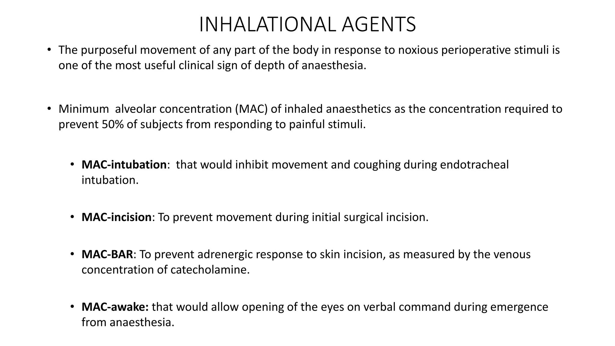 INHALATIONAL AGENTS
• The purposeful movement of any part of the body in response to noxious perioperative stimuli is
one of the most useful clinical sign of depth of anaesthesia.
• Minimum alveolar concentration (MAC) of inhaled anaesthetics as the concentration required to
prevent 50% of subjects from responding to painful stimuli.
• MAC-intubation: that would inhibit movement and coughing during endotracheal
intubation.
• MAC-incision: To prevent movement during initial surgical incision.
• MAC-BAR: To prevent adrenergic response to skin incision, as measured by the venous
concentration of catecholamine.
• MAC-awake: that would allow opening of the eyes on verbal command during emergence
from anaesthesia.
 