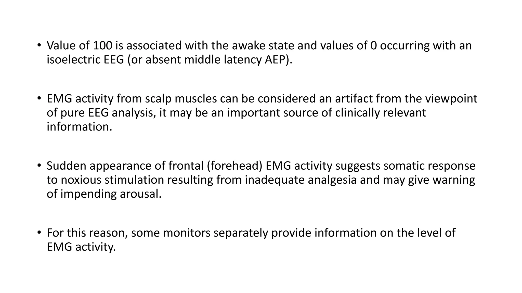 • Value of 100 is associated with the awake state and values of 0 occurring with an
isoelectric EEG (or absent middle latency AEP).
• EMG activity from scalp muscles can be considered an artifact from the viewpoint
of pure EEG analysis, it may be an important source of clinically relevant
information.
• Sudden appearance of frontal (forehead) EMG activity suggests somatic response
to noxious stimulation resulting from inadequate analgesia and may give warning
of impending arousal.
• For this reason, some monitors separately provide information on the level of
EMG activity.
 